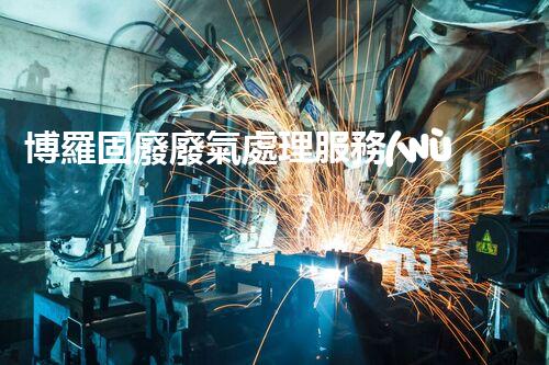 博羅固廢廢氣處理服務(wù)，靠譜又省心？快來(lái)了解！